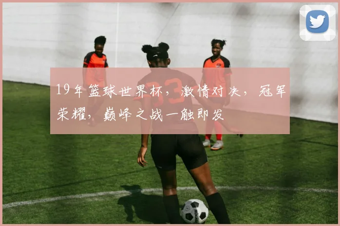 19年篮球世界杯，激情对决，冠军荣耀，巅峰之战一触即发