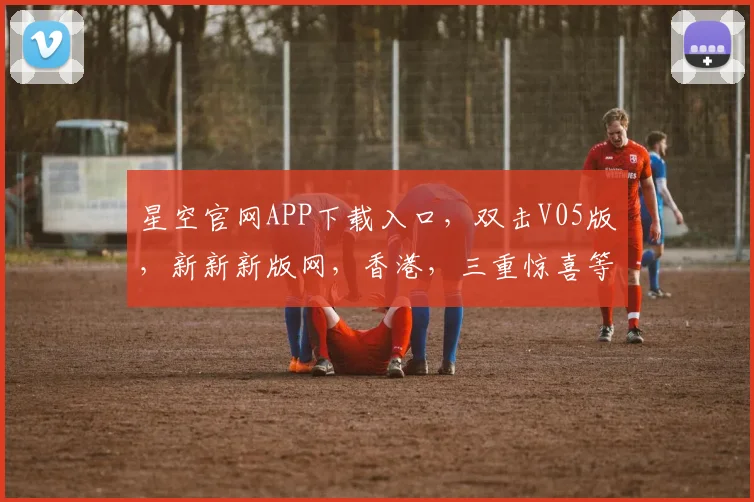 星空官网APP下载入口，双击V05版，新新新版网，香港，三重惊喜等你来
