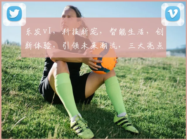 乐发vI，科技新宠，智能生活，创新体验，引领未来潮流，三大亮点，不容错过，必看