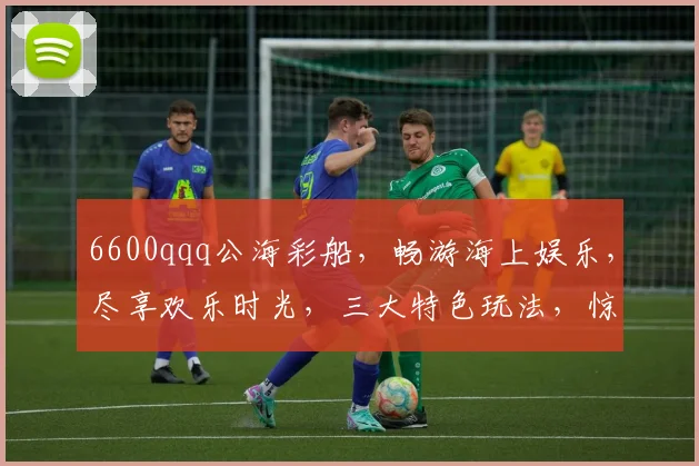 6600qqq公海彩船，畅游海上娱乐，尽享欢乐时光，三大特色玩法，惊喜不断