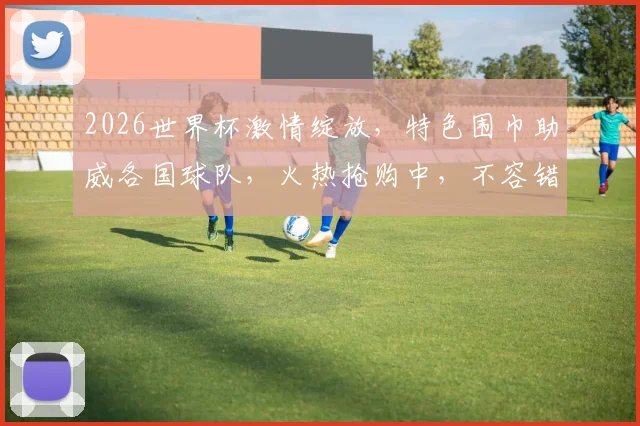 2026世界杯激情绽放，特色围巾助威各国球队，火热抢购中，不容错过